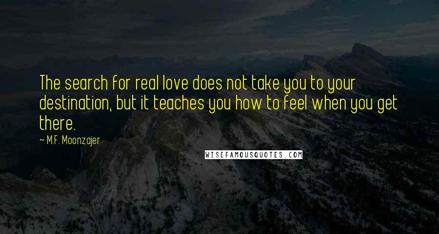 M.F. Moonzajer Quotes: The search for real love does not take you to your destination, but it teaches you how to feel when you get there.