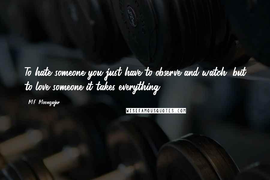 M.F. Moonzajer Quotes: To hate someone you just have to observe and watch, but to love someone it takes everything.