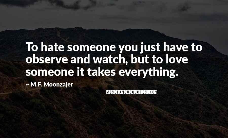 M.F. Moonzajer Quotes: To hate someone you just have to observe and watch, but to love someone it takes everything.