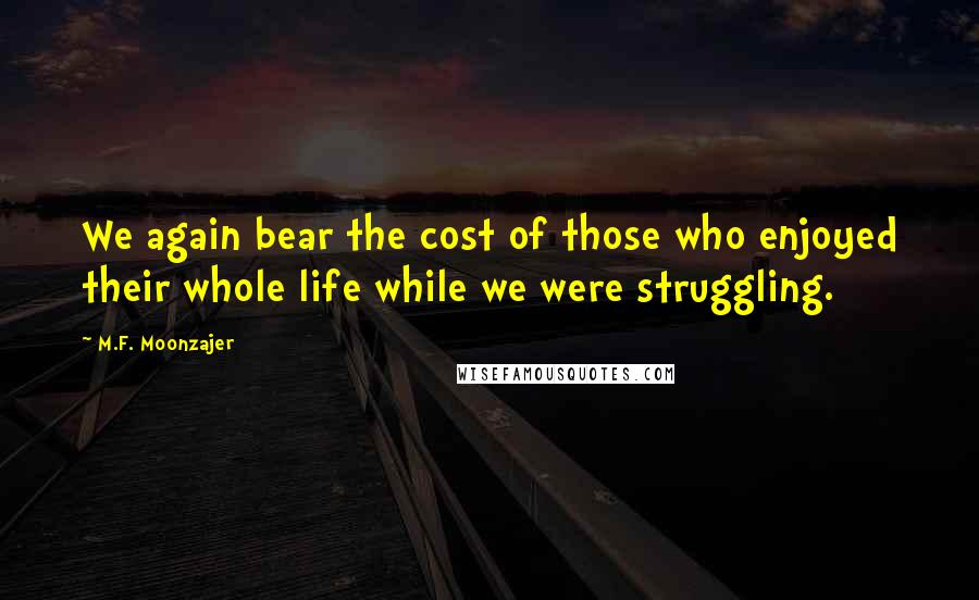 M.F. Moonzajer Quotes: We again bear the cost of those who enjoyed their whole life while we were struggling.