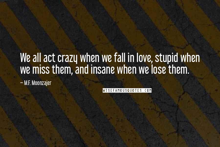 M.F. Moonzajer Quotes: We all act crazy when we fall in love, stupid when we miss them, and insane when we lose them.