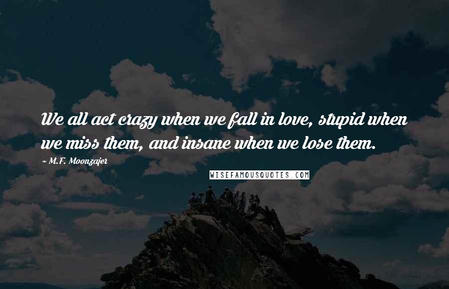M.F. Moonzajer Quotes: We all act crazy when we fall in love, stupid when we miss them, and insane when we lose them.