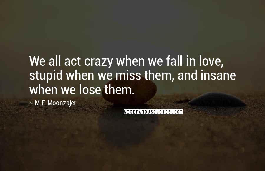 M.F. Moonzajer Quotes: We all act crazy when we fall in love, stupid when we miss them, and insane when we lose them.