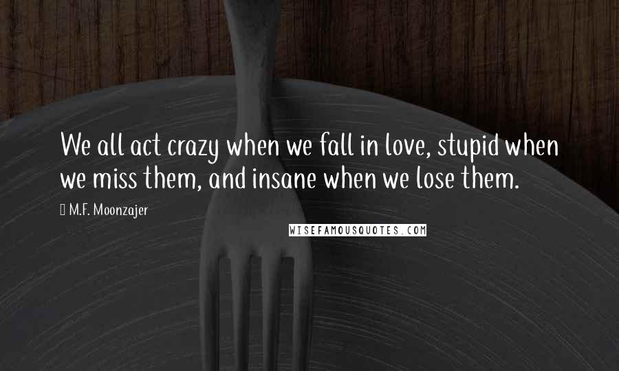 M.F. Moonzajer Quotes: We all act crazy when we fall in love, stupid when we miss them, and insane when we lose them.