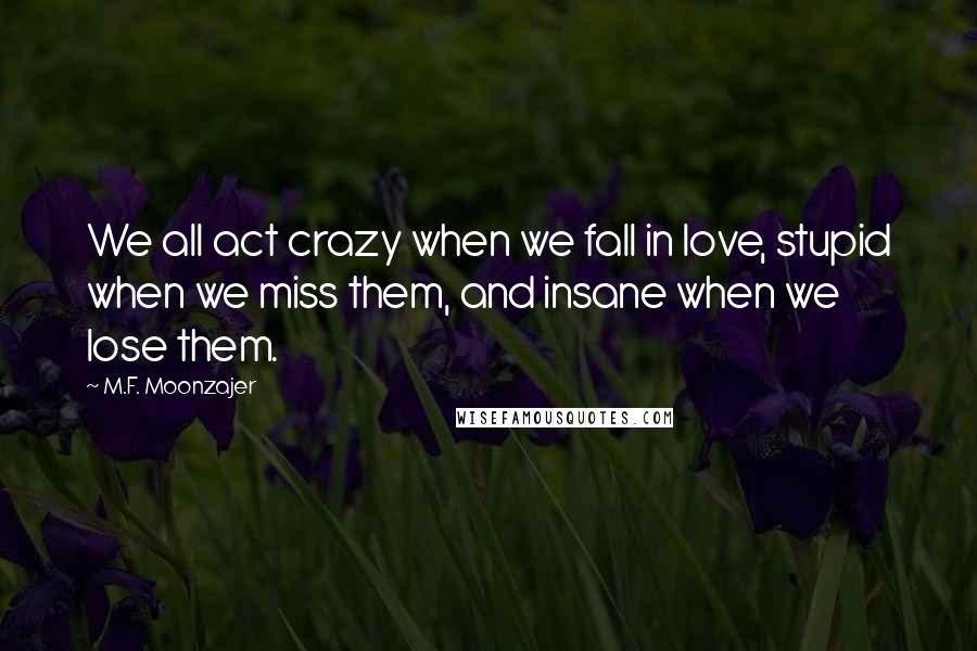 M.F. Moonzajer Quotes: We all act crazy when we fall in love, stupid when we miss them, and insane when we lose them.