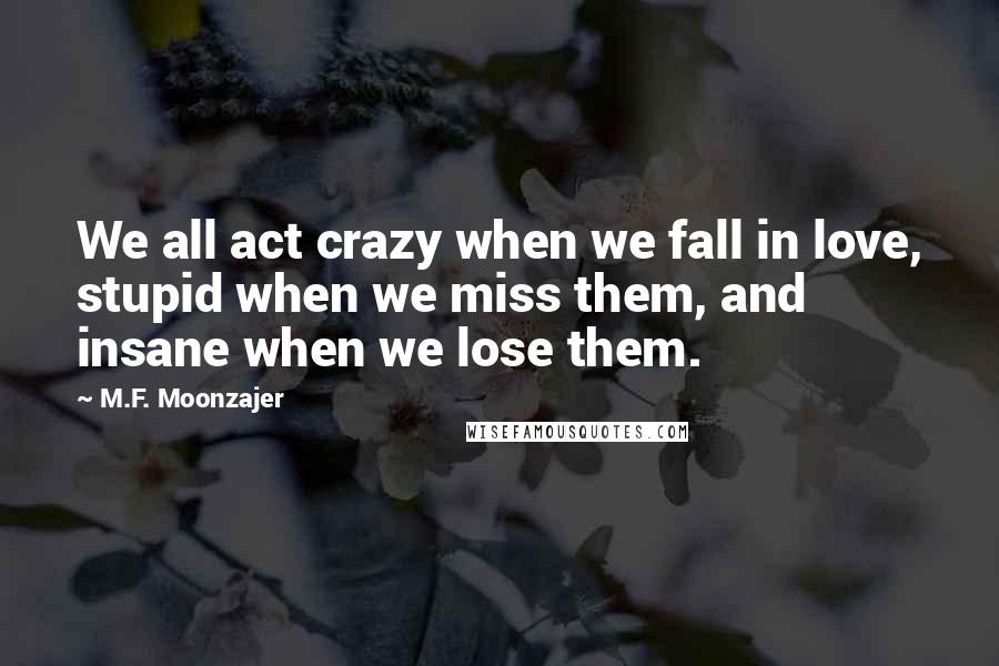 M.F. Moonzajer Quotes: We all act crazy when we fall in love, stupid when we miss them, and insane when we lose them.