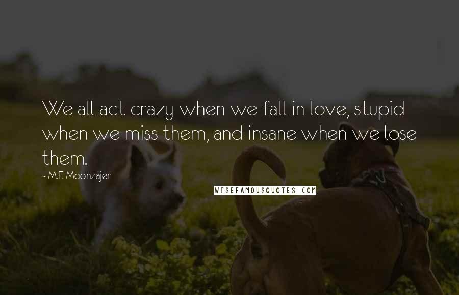 M.F. Moonzajer Quotes: We all act crazy when we fall in love, stupid when we miss them, and insane when we lose them.