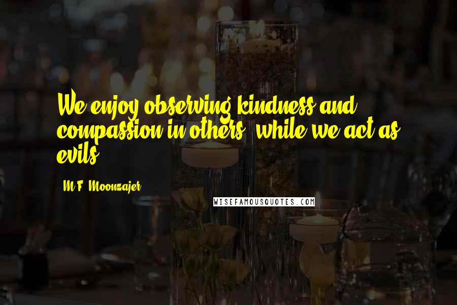 M.F. Moonzajer Quotes: We enjoy observing kindness and compassion in others; while we act as evils.