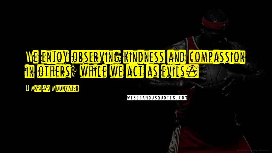 M.F. Moonzajer Quotes: We enjoy observing kindness and compassion in others; while we act as evils.