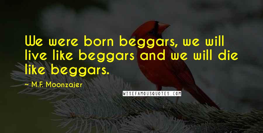 M.F. Moonzajer Quotes: We were born beggars, we will live like beggars and we will die like beggars.