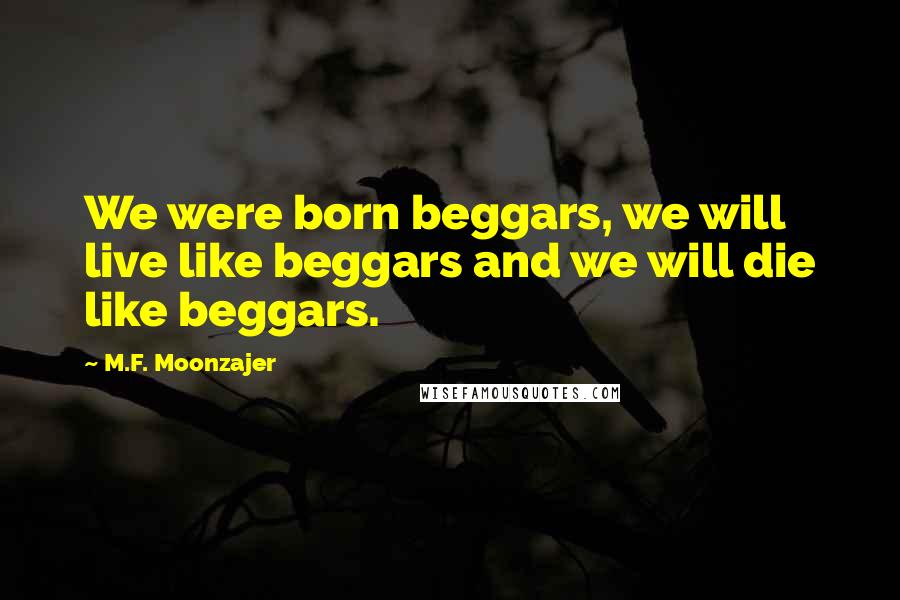 M.F. Moonzajer Quotes: We were born beggars, we will live like beggars and we will die like beggars.