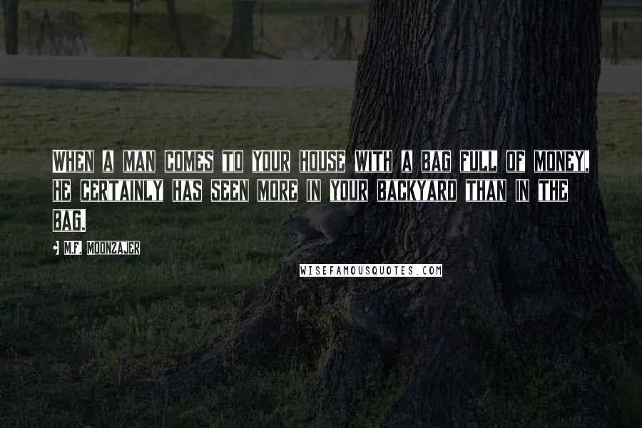 M.F. Moonzajer Quotes: When a man comes to your house with a bag full of money, he certainly has seen more in your backyard than in the bag.