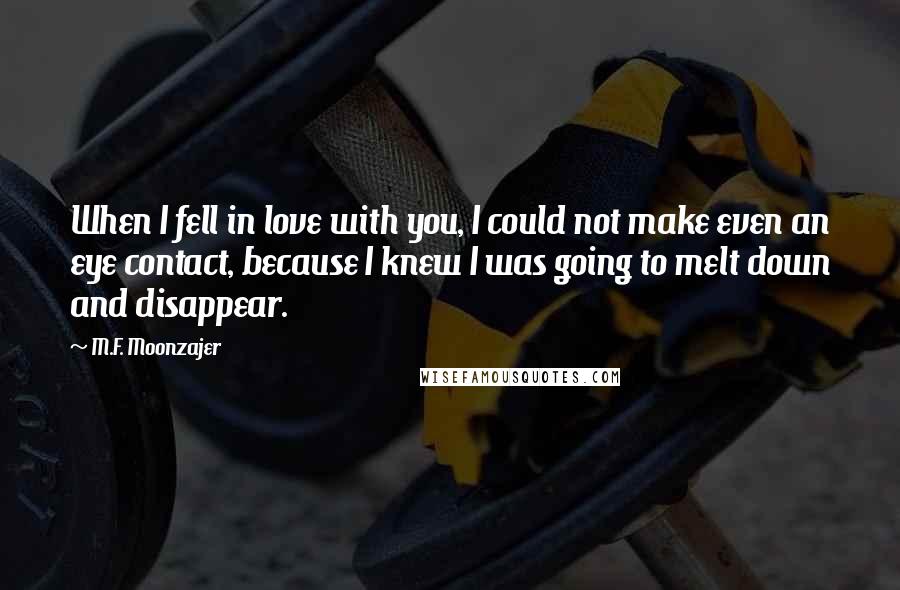 M.F. Moonzajer Quotes: When I fell in love with you, I could not make even an eye contact, because I knew I was going to melt down and disappear.