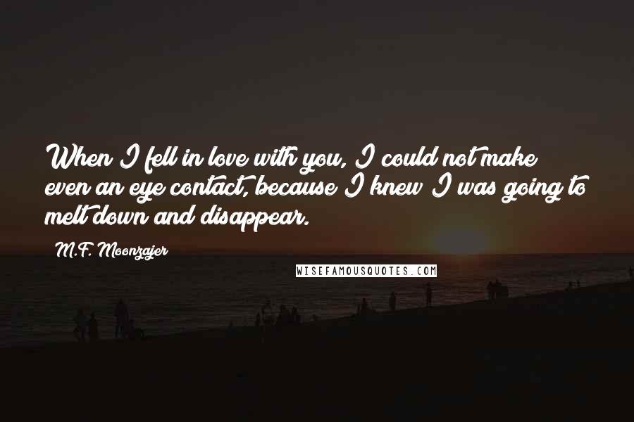 M.F. Moonzajer Quotes: When I fell in love with you, I could not make even an eye contact, because I knew I was going to melt down and disappear.