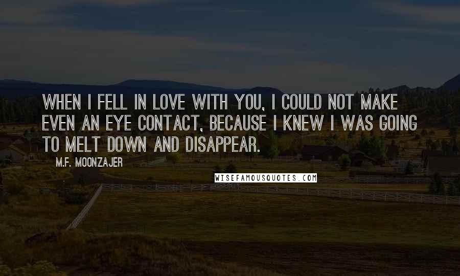 M.F. Moonzajer Quotes: When I fell in love with you, I could not make even an eye contact, because I knew I was going to melt down and disappear.