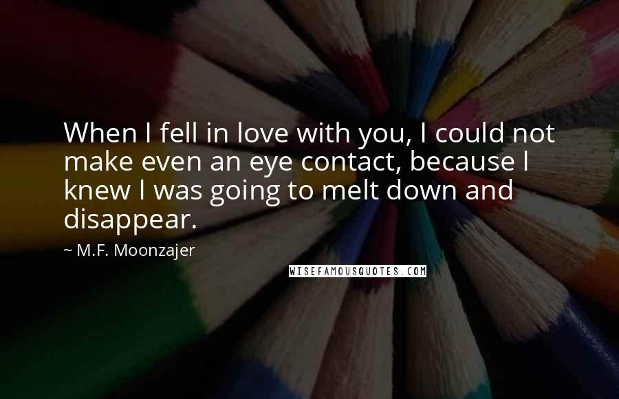 M.F. Moonzajer Quotes: When I fell in love with you, I could not make even an eye contact, because I knew I was going to melt down and disappear.