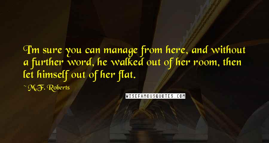 M.F. Roberts Quotes: I'm sure you can manage from here, and without a further word, he walked out of her room, then let himself out of her flat.