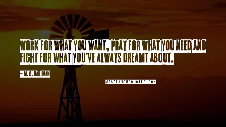 M. G. Dahlman Quotes: Work for what you want, pray for what you need and fight for what you've always dreamt about.