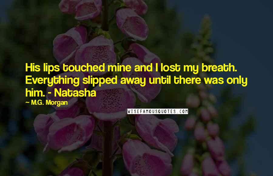 M.G. Morgan Quotes: His lips touched mine and I lost my breath. Everything slipped away until there was only him. - Natasha