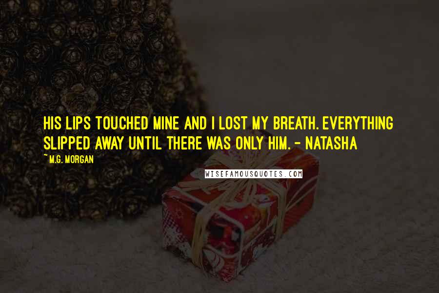 M.G. Morgan Quotes: His lips touched mine and I lost my breath. Everything slipped away until there was only him. - Natasha