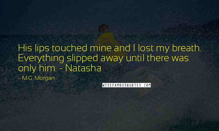 M.G. Morgan Quotes: His lips touched mine and I lost my breath. Everything slipped away until there was only him. - Natasha