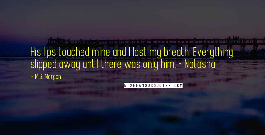 M.G. Morgan Quotes: His lips touched mine and I lost my breath. Everything slipped away until there was only him. - Natasha