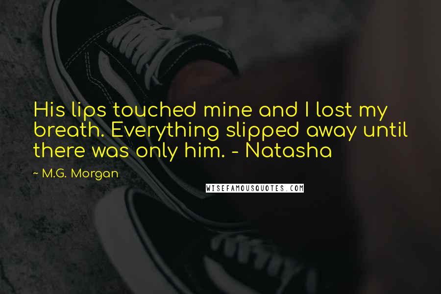 M.G. Morgan Quotes: His lips touched mine and I lost my breath. Everything slipped away until there was only him. - Natasha