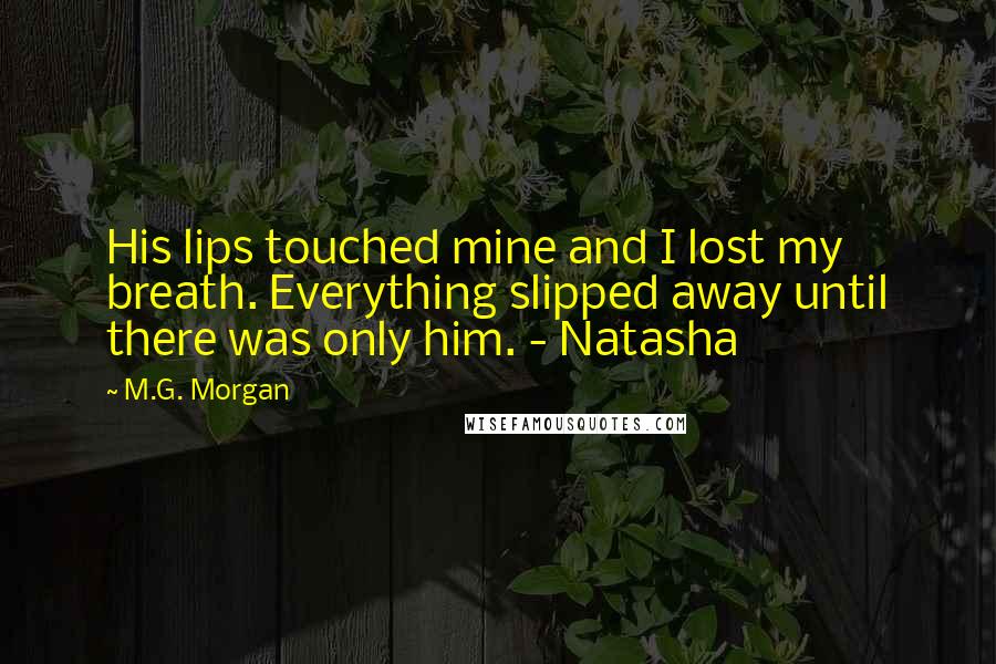 M.G. Morgan Quotes: His lips touched mine and I lost my breath. Everything slipped away until there was only him. - Natasha