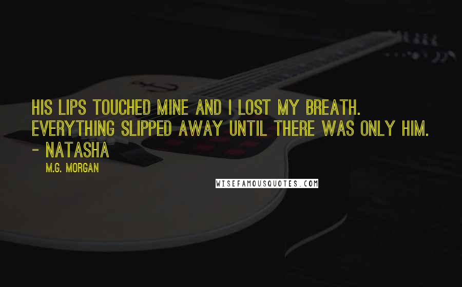 M.G. Morgan Quotes: His lips touched mine and I lost my breath. Everything slipped away until there was only him. - Natasha