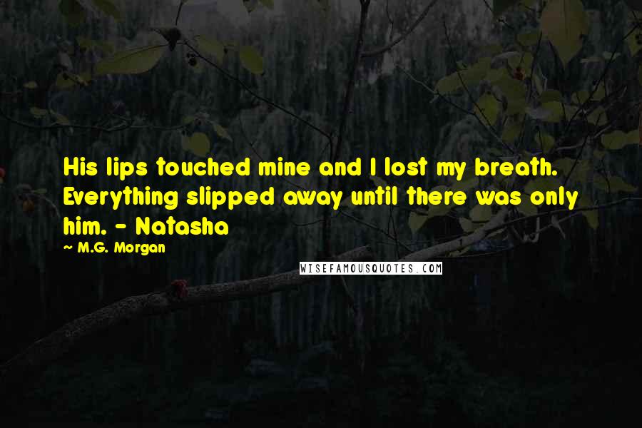 M.G. Morgan Quotes: His lips touched mine and I lost my breath. Everything slipped away until there was only him. - Natasha