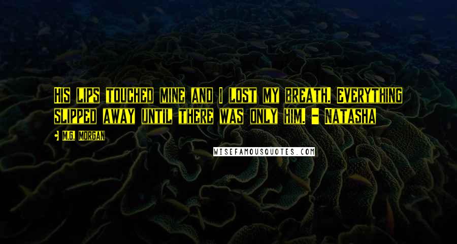 M.G. Morgan Quotes: His lips touched mine and I lost my breath. Everything slipped away until there was only him. - Natasha