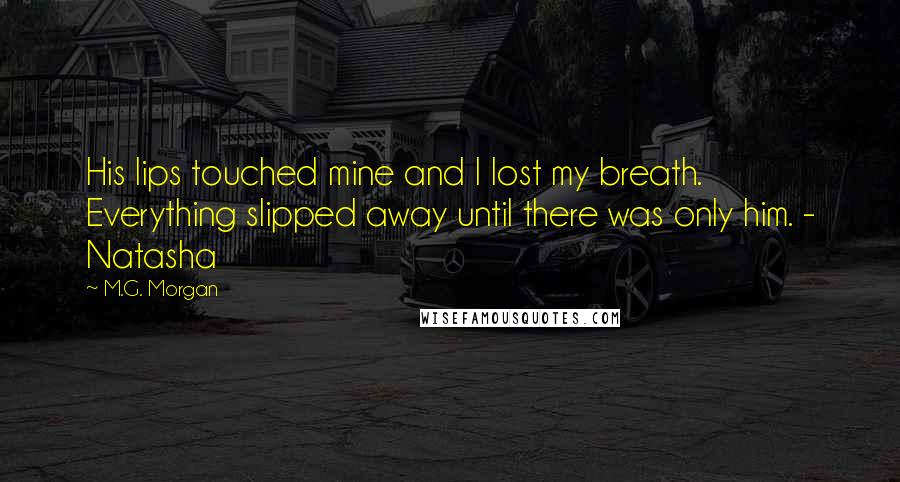 M.G. Morgan Quotes: His lips touched mine and I lost my breath. Everything slipped away until there was only him. - Natasha