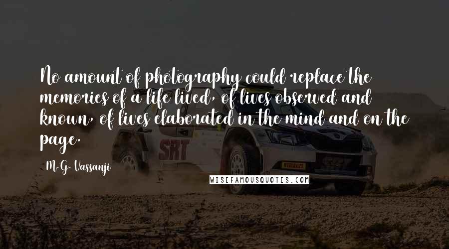 M.G. Vassanji Quotes: No amount of photography could replace the memories of a life lived, of lives observed and known, of lives elaborated in the mind and on the page.