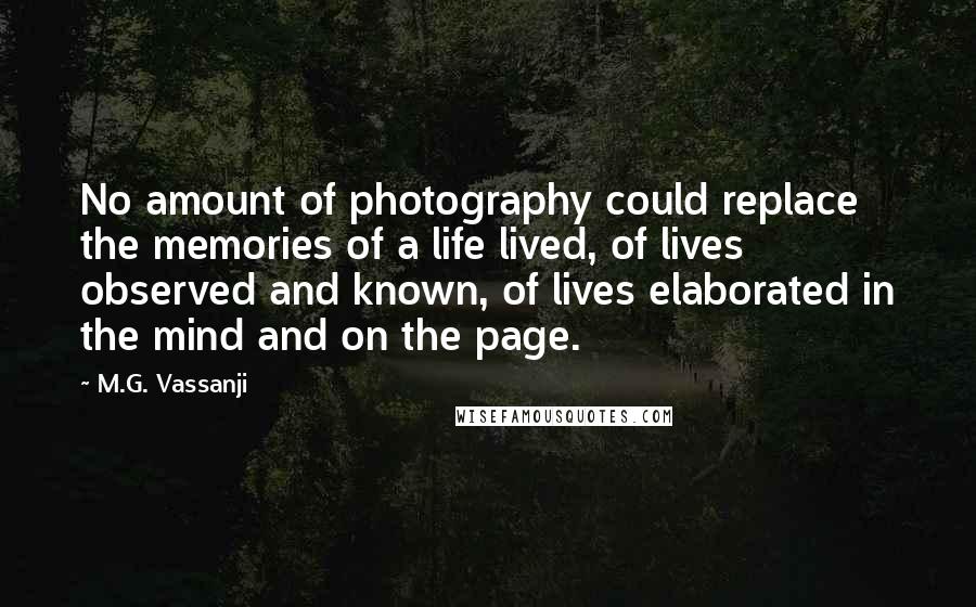 M.G. Vassanji Quotes: No amount of photography could replace the memories of a life lived, of lives observed and known, of lives elaborated in the mind and on the page.