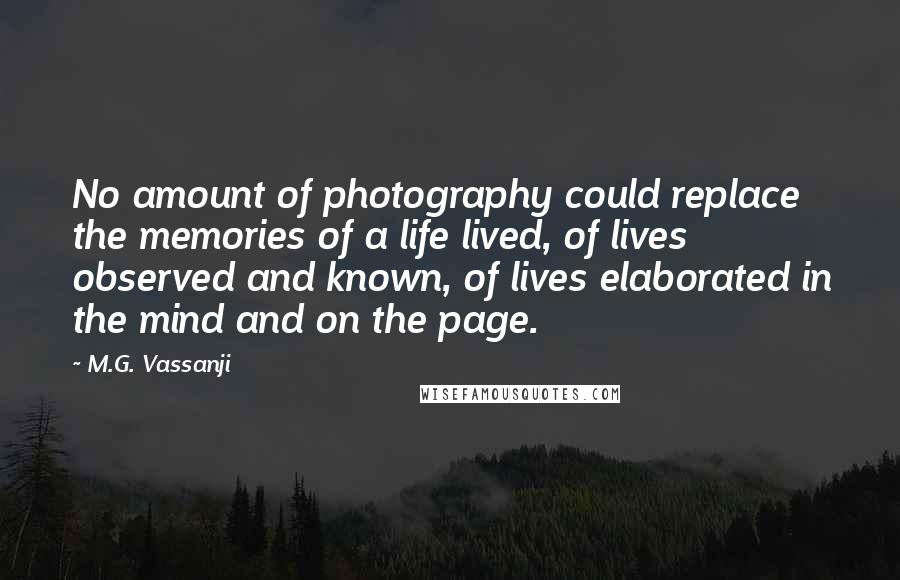 M.G. Vassanji Quotes: No amount of photography could replace the memories of a life lived, of lives observed and known, of lives elaborated in the mind and on the page.