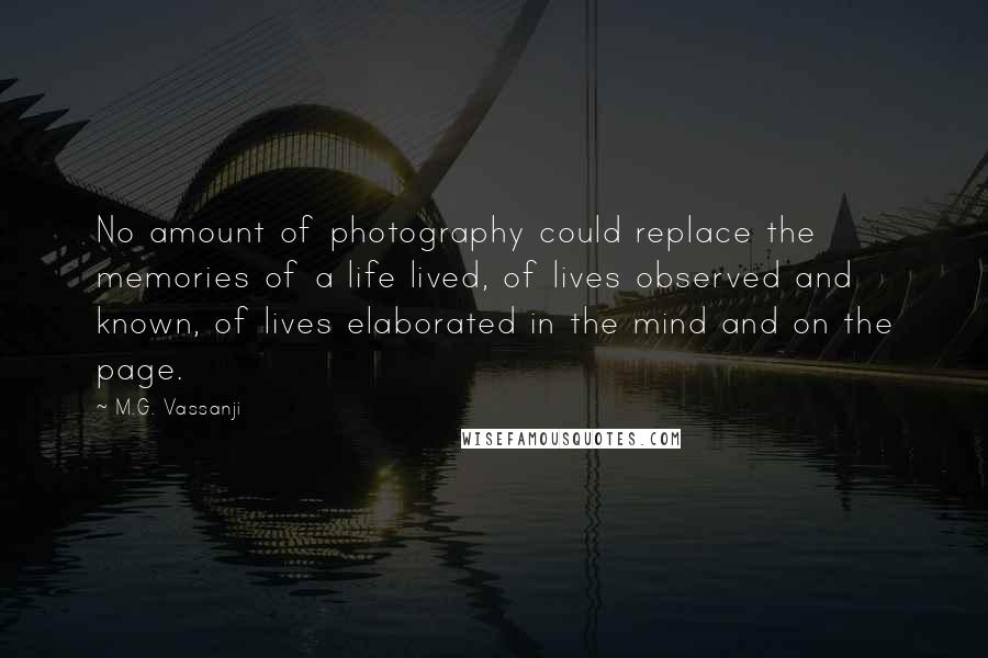 M.G. Vassanji Quotes: No amount of photography could replace the memories of a life lived, of lives observed and known, of lives elaborated in the mind and on the page.