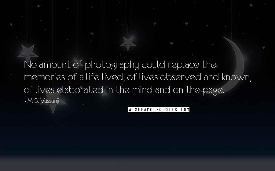 M.G. Vassanji Quotes: No amount of photography could replace the memories of a life lived, of lives observed and known, of lives elaborated in the mind and on the page.