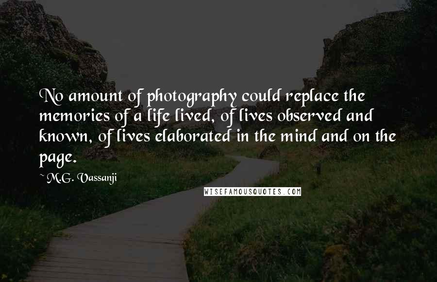 M.G. Vassanji Quotes: No amount of photography could replace the memories of a life lived, of lives observed and known, of lives elaborated in the mind and on the page.