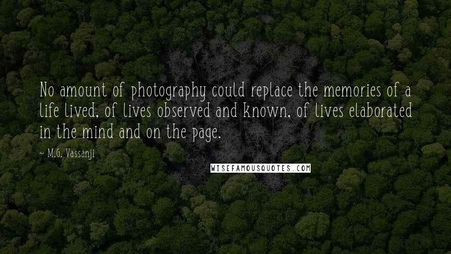 M.G. Vassanji Quotes: No amount of photography could replace the memories of a life lived, of lives observed and known, of lives elaborated in the mind and on the page.