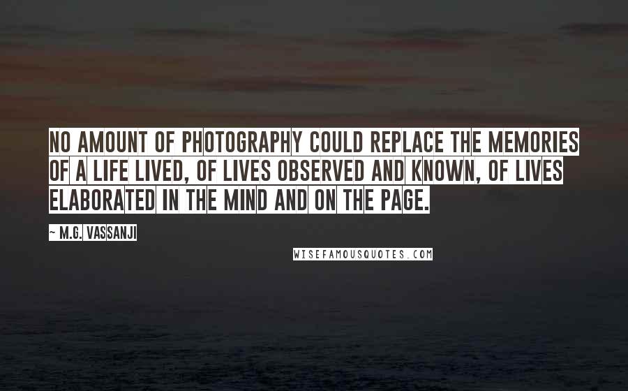 M.G. Vassanji Quotes: No amount of photography could replace the memories of a life lived, of lives observed and known, of lives elaborated in the mind and on the page.