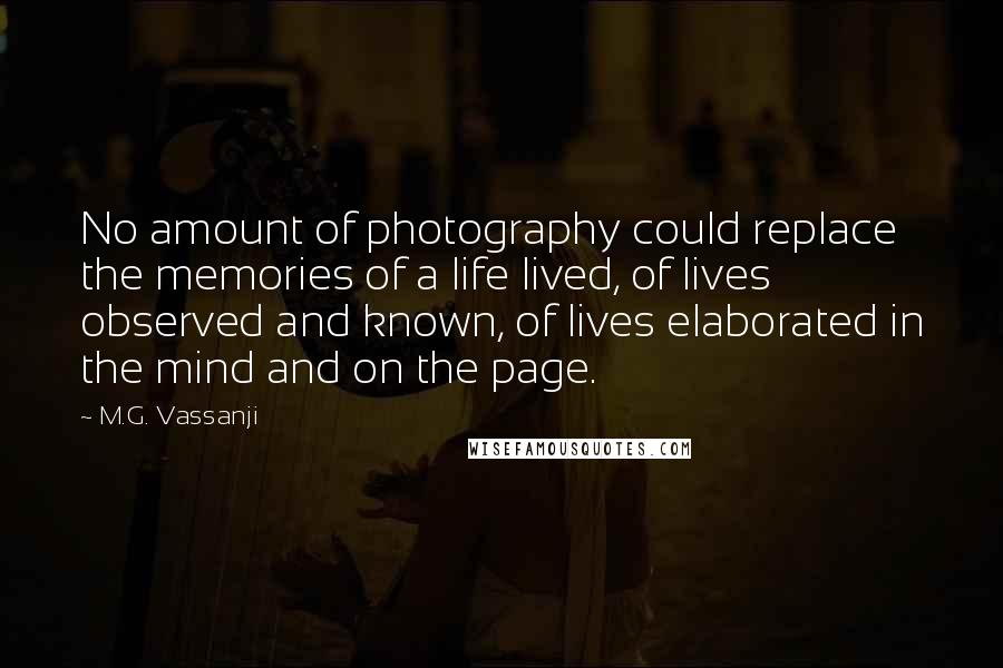 M.G. Vassanji Quotes: No amount of photography could replace the memories of a life lived, of lives observed and known, of lives elaborated in the mind and on the page.