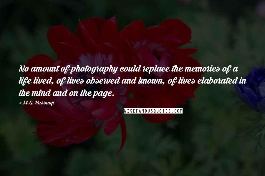 M.G. Vassanji Quotes: No amount of photography could replace the memories of a life lived, of lives observed and known, of lives elaborated in the mind and on the page.