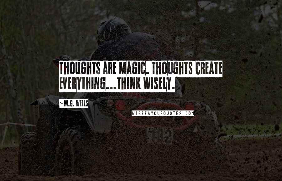 M.G. Wells Quotes: Thoughts are Magic. Thoughts Create Everything...Think Wisely.