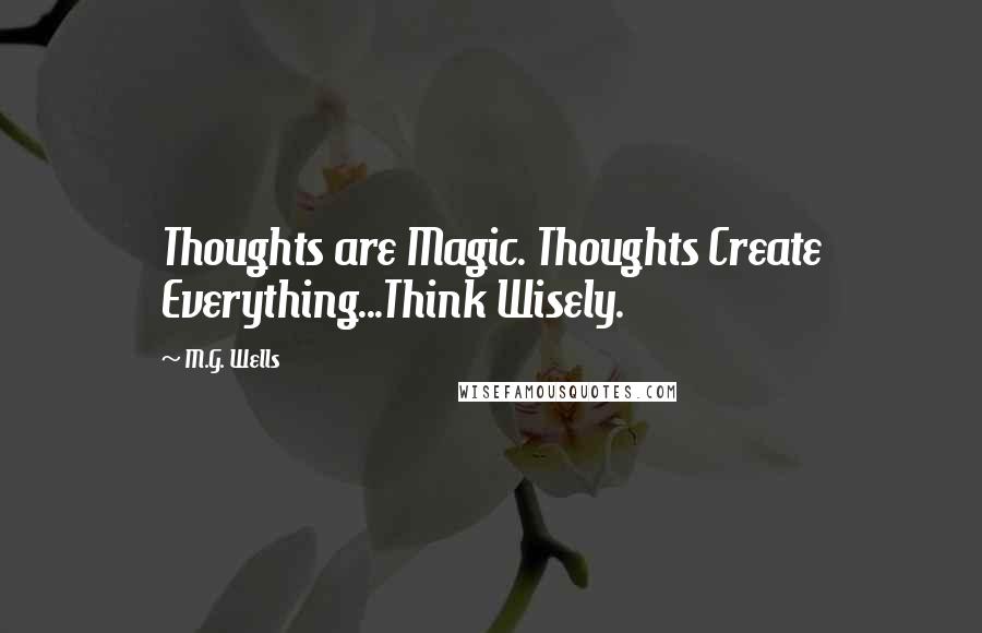 M.G. Wells Quotes: Thoughts are Magic. Thoughts Create Everything...Think Wisely.