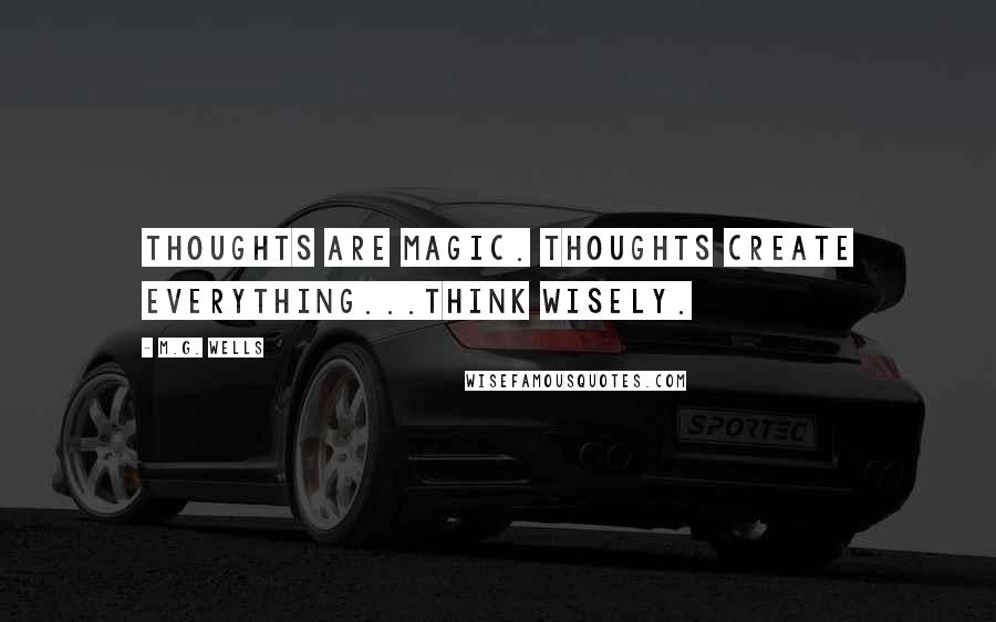 M.G. Wells Quotes: Thoughts are Magic. Thoughts Create Everything...Think Wisely.