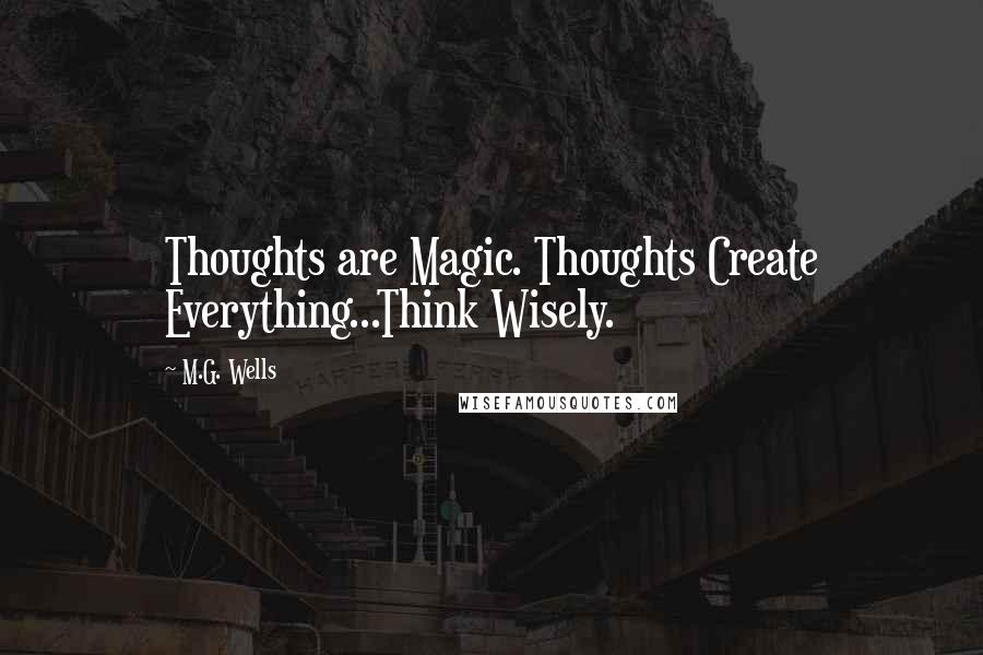 M.G. Wells Quotes: Thoughts are Magic. Thoughts Create Everything...Think Wisely.