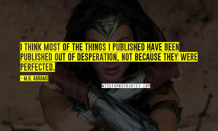 M.H. Abrams Quotes: I think most of the things I published have been published out of desperation, not because they were perfected.
