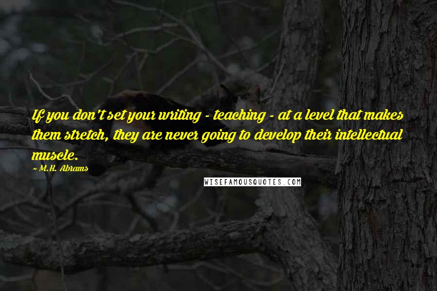 M.H. Abrams Quotes: If you don't set your writing - teaching - at a level that makes them stretch, they are never going to develop their intellectual muscle.