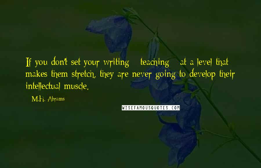 M.H. Abrams Quotes: If you don't set your writing - teaching - at a level that makes them stretch, they are never going to develop their intellectual muscle.