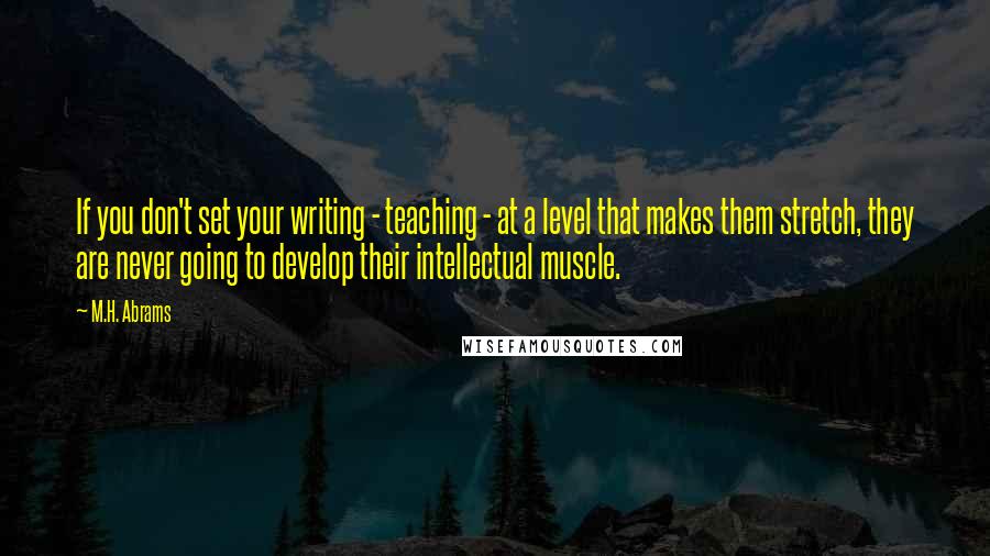 M.H. Abrams Quotes: If you don't set your writing - teaching - at a level that makes them stretch, they are never going to develop their intellectual muscle.